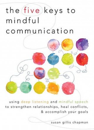Five Keys to Mindful Communication: Using Deep Listening and Mindful Speech to Strengthen Relationships, Heal Conflicts, and Accomplish Your Goals